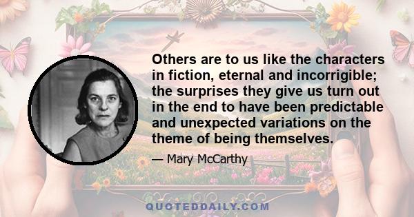 Others are to us like the characters in fiction, eternal and incorrigible; the surprises they give us turn out in the end to have been predictable and unexpected variations on the theme of being themselves.