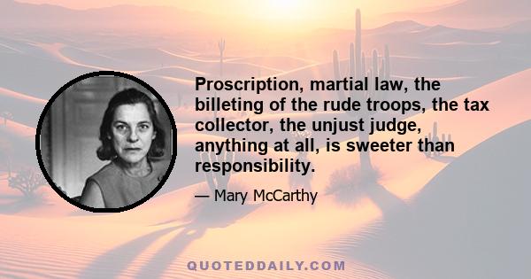 Proscription, martial law, the billeting of the rude troops, the tax collector, the unjust judge, anything at all, is sweeter than responsibility.