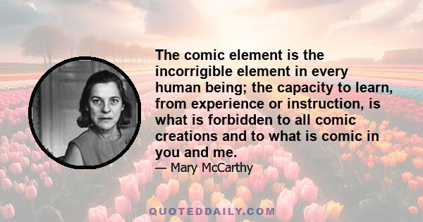 The comic element is the incorrigible element in every human being; the capacity to learn, from experience or instruction, is what is forbidden to all comic creations and to what is comic in you and me.