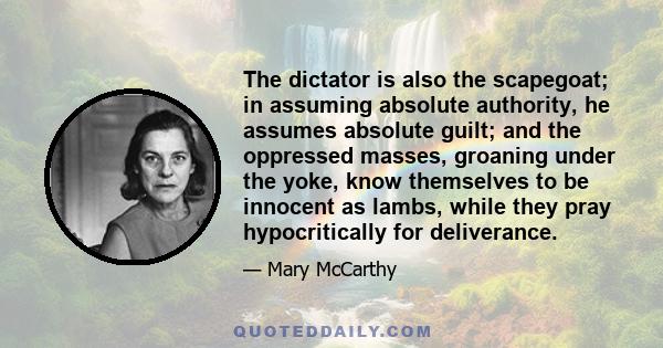 The dictator is also the scapegoat; in assuming absolute authority, he assumes absolute guilt; and the oppressed masses, groaning under the yoke, know themselves to be innocent as lambs, while they pray hypocritically