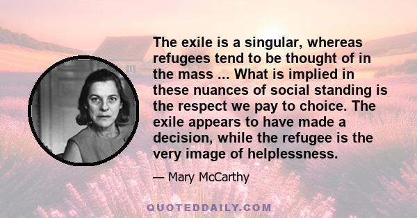 The exile is a singular, whereas refugees tend to be thought of in the mass ... What is implied in these nuances of social standing is the respect we pay to choice. The exile appears to have made a decision, while the