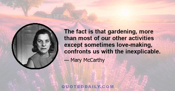 The fact is that gardening, more than most of our other activities except sometimes love-making, confronts us with the inexplicable.