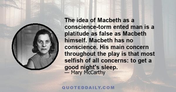 The idea of Macbeth as a conscience-torm ented man is a platitude as false as Macbeth himself. Macbeth has no conscience. His main concern throughout the play is that most selfish of all concerns: to get a good night's