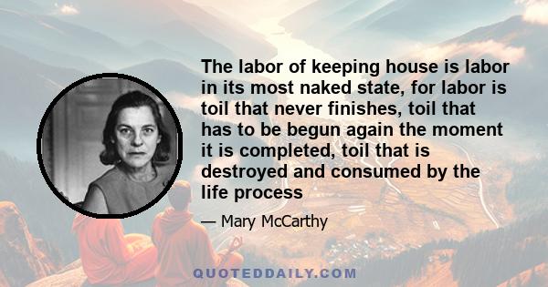 The labor of keeping house is labor in its most naked state, for labor is toil that never finishes, toil that has to be begun again the moment it is completed, toil that is destroyed and consumed by the life process