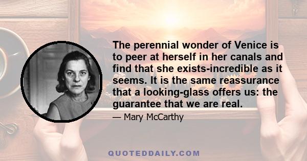 The perennial wonder of Venice is to peer at herself in her canals and find that she exists-incredible as it seems. It is the same reassurance that a looking-glass offers us: the guarantee that we are real.