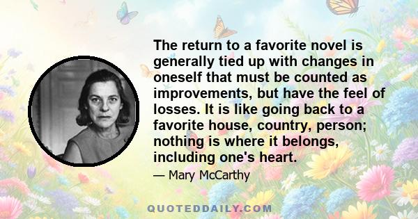 The return to a favorite novel is generally tied up with changes in oneself that must be counted as improvements, but have the feel of losses. It is like going back to a favorite house, country, person; nothing is where 