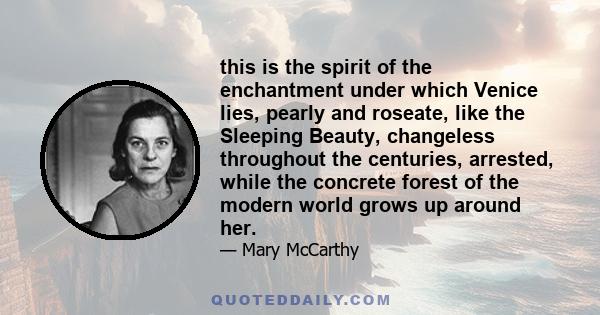 this is the spirit of the enchantment under which Venice lies, pearly and roseate, like the Sleeping Beauty, changeless throughout the centuries, arrested, while the concrete forest of the modern world grows up around