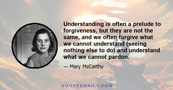 Understanding is often a prelude to forgiveness, but they are not the same, and we often forgive what we cannot understand (seeing nothing else to do) and understand what we cannot pardon.