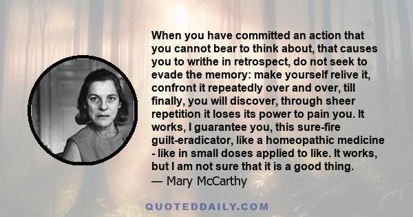 When you have committed an action that you cannot bear to think about, that causes you to writhe in retrospect, do not seek to evade the memory: make yourself relive it, confront it repeatedly over and over, till