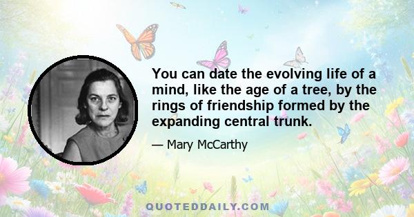 You can date the evolving life of a mind, like the age of a tree, by the rings of friendship formed by the expanding central trunk.