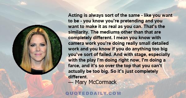 Acting is always sort of the same - like you want to be - you know you're pretending and you want to make it as real as you can. That's the similarity. The mediums other than that are completely different. I mean you