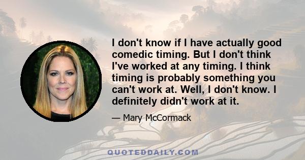 I don't know if I have actually good comedic timing. But I don't think I've worked at any timing. I think timing is probably something you can't work at. Well, I don't know. I definitely didn't work at it.