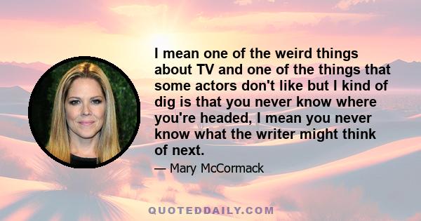 I mean one of the weird things about TV and one of the things that some actors don't like but I kind of dig is that you never know where you're headed, I mean you never know what the writer might think of next.