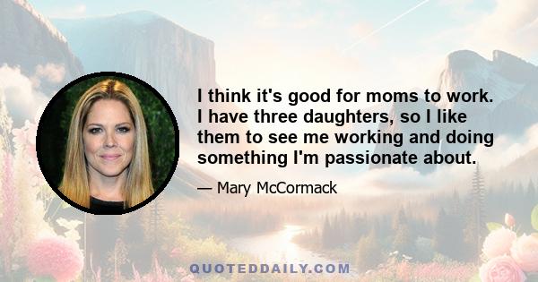 I think it's good for moms to work. I have three daughters, so I like them to see me working and doing something I'm passionate about.