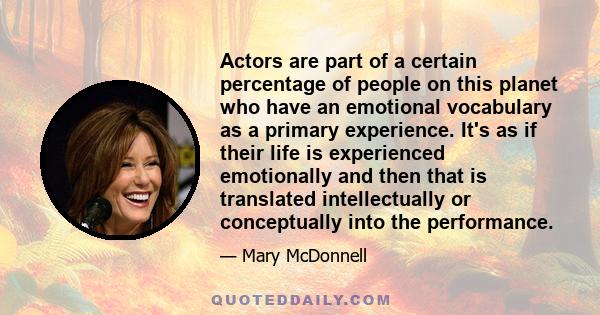 Actors are part of a certain percentage of people on this planet who have an emotional vocabulary as a primary experience. It's as if their life is experienced emotionally and then that is translated intellectually or