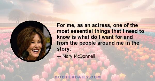 For me, as an actress, one of the most essential things that I need to know is what do I want for and from the people around me in the story.