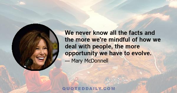 We never know all the facts and the more we're mindful of how we deal with people, the more opportunity we have to evolve.