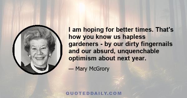 I am hoping for better times. That's how you know us hapless gardeners - by our dirty fingernails and our absurd, unquenchable optimism about next year.