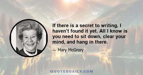 If there is a secret to writing, I haven’t found it yet. All I know is you need to sit down, clear your mind, and hang in there.