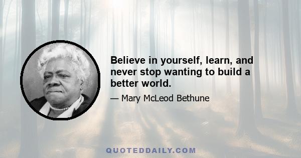 Believe in yourself, learn, and never stop wanting to build a better world.