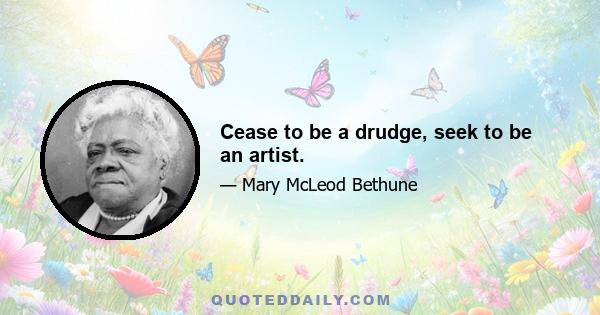 Cease to be a drudge, seek to be an artist.