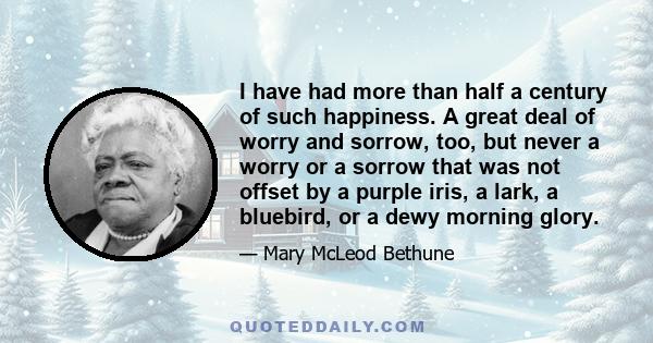 I have had more than half a century of such happiness. A great deal of worry and sorrow, too, but never a worry or a sorrow that was not offset by a purple iris, a lark, a bluebird, or a dewy morning glory.