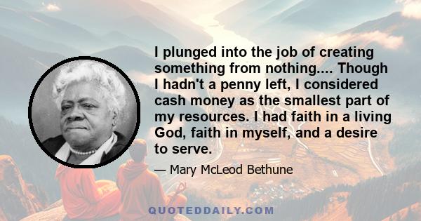 I plunged into the job of creating something from nothing.... Though I hadn't a penny left, I considered cash money as the smallest part of my resources. I had faith in a living God, faith in myself, and a desire to