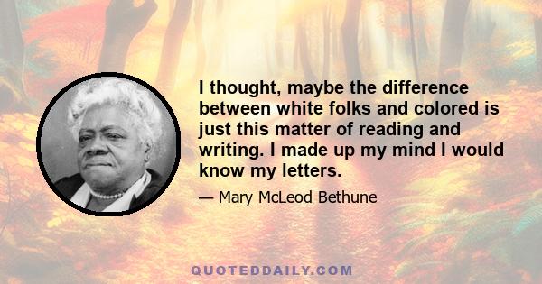 I thought, maybe the difference between white folks and colored is just this matter of reading and writing. I made up my mind I would know my letters.