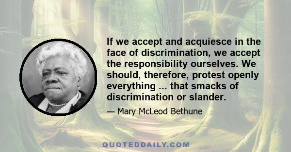 If we accept and acquiesce in the face of discrimination, we accept the responsibility ourselves. We should, therefore, protest openly everything ... that smacks of discrimination or slander.