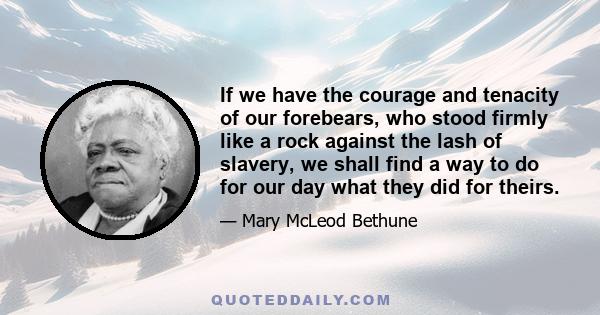 If we have the courage and tenacity of our forebears, who stood firmly like a rock against the lash of slavery, we shall find a way to do for our day what they did for theirs.