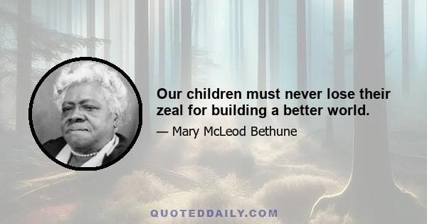 Our children must never lose their zeal for building a better world.