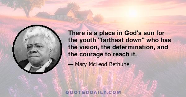 There is a place in God's sun for the youth farthest down who has the vision, the determination, and the courage to reach it.