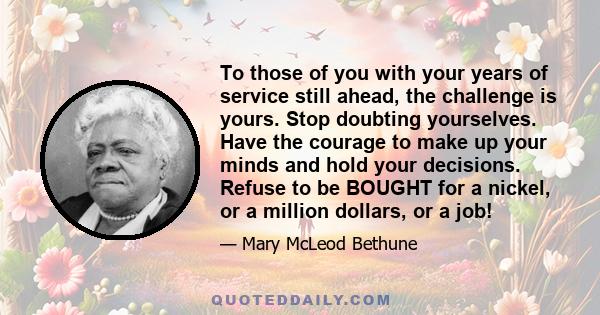 To those of you with your years of service still ahead, the challenge is yours. Stop doubting yourselves. Have the courage to make up your minds and hold your decisions. Refuse to be BOUGHT for a nickel, or a million