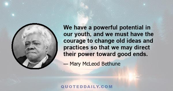 We have a powerful potential in our youth, and we must have the courage to change old ideas and practices so that we may direct their power toward good ends.