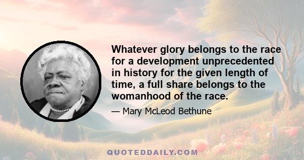 Whatever glory belongs to the race for a development unprecedented in history for the given length of time, a full share belongs to the womanhood of the race.