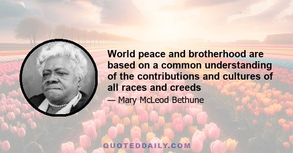 World peace and brotherhood are based on a common understanding of the contributions and cultures of all races and creeds