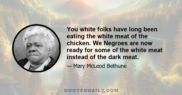 You white folks have long been eating the white meat of the chicken. We Negroes are now ready for some of the white meat instead of the dark meat.