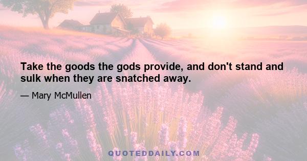 Take the goods the gods provide, and don't stand and sulk when they are snatched away.