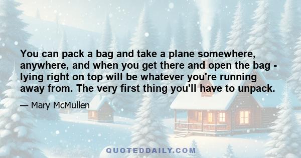 You can pack a bag and take a plane somewhere, anywhere, and when you get there and open the bag - lying right on top will be whatever you're running away from. The very first thing you'll have to unpack.