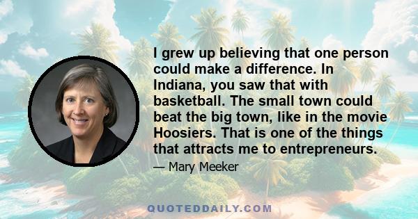 I grew up believing that one person could make a difference. In Indiana, you saw that with basketball. The small town could beat the big town, like in the movie Hoosiers. That is one of the things that attracts me to