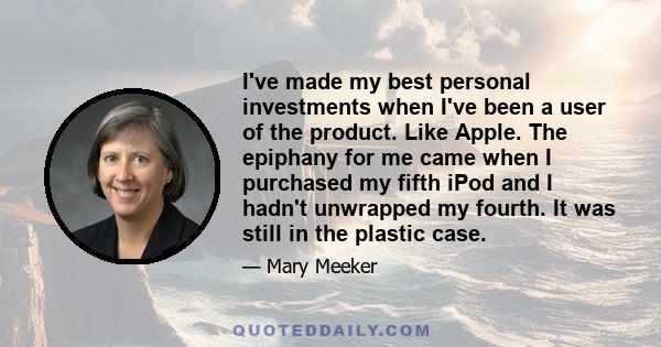 I've made my best personal investments when I've been a user of the product. Like Apple. The epiphany for me came when I purchased my fifth iPod and I hadn't unwrapped my fourth. It was still in the plastic case.