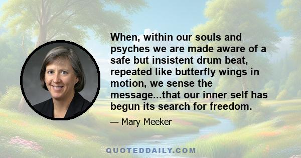 When, within our souls and psyches we are made aware of a safe but insistent drum beat, repeated like butterfly wings in motion, we sense the message...that our inner self has begun its search for freedom.