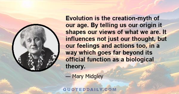 Evolution is the creation-myth of our age. By telling us our origin it shapes our views of what we are. It influences not just our thought, but our feelings and actions too, in a way which goes far beyond its official