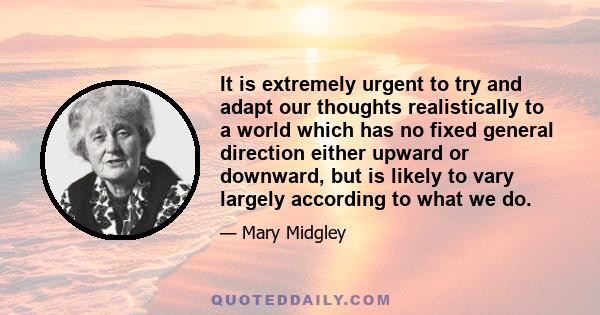 It is extremely urgent to try and adapt our thoughts realistically to a world which has no fixed general direction either upward or downward, but is likely to vary largely according to what we do.