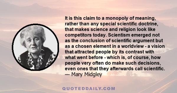 It is this claim to a monopoly of meaning, rather than any special scientific doctrine, that makes science and religion look like competitors today. Scientism emerged not as the conclusion of scientific argument but as