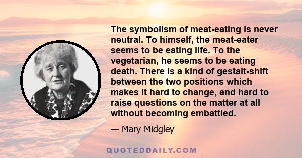 The symbolism of meat-eating is never neutral. To himself, the meat-eater seems to be eating life. To the vegetarian, he seems to be eating death. There is a kind of gestalt-shift between the two positions which makes