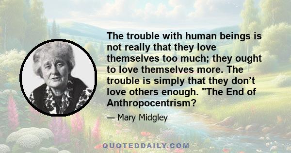 The trouble with human beings is not really that they love themselves too much; they ought to love themselves more. The trouble is simply that they don’t love others enough. The End of Anthropocentrism?