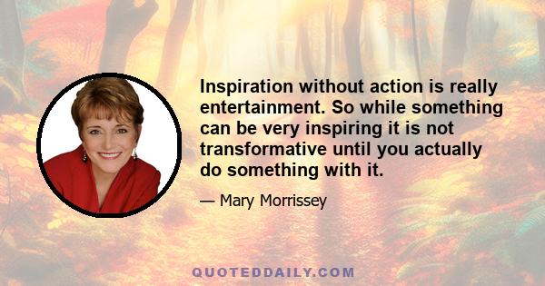 Inspiration without action is really entertainment. So while something can be very inspiring it is not transformative until you actually do something with it.