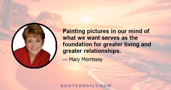 Painting pictures in our mind of what we want serves as the foundation for greater living and greater relationships.