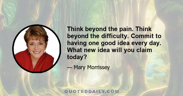 Think beyond the pain. Think beyond the difficulty. Commit to having one good idea every day. What new idea will you claim today?